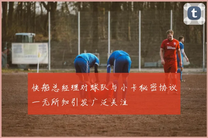 快船总经理对球队与小卡秘密协议一无所知引发广泛关注