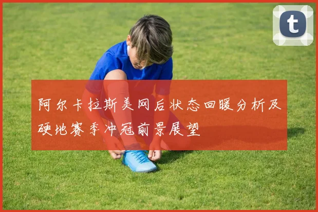 阿尔卡拉斯美网后状态回暖分析及硬地赛季冲冠前景展望