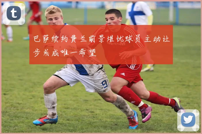 巴萨续约费兰前景堪忧球员主动让步或成唯一希望