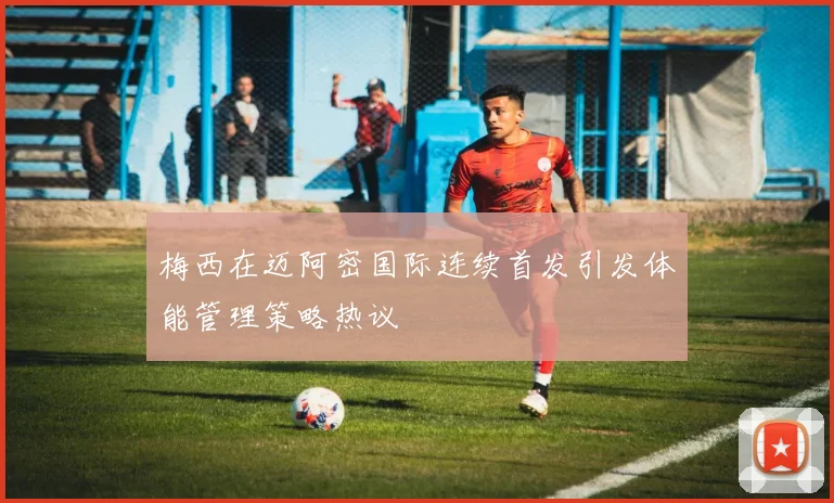 梅西在迈阿密国际连续首发引发体能管理策略热议