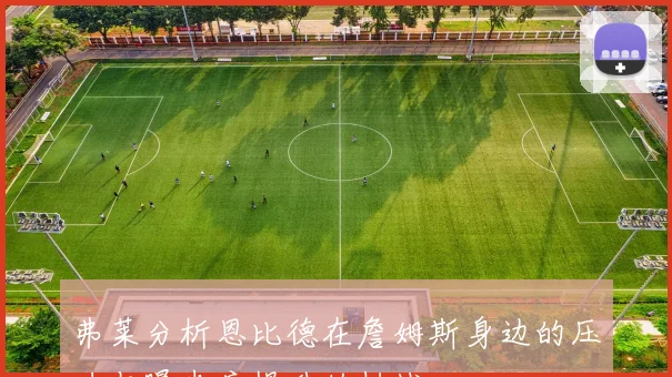 弗莱分析恩比德在詹姆斯身边的压力与曝光度提升的挑战