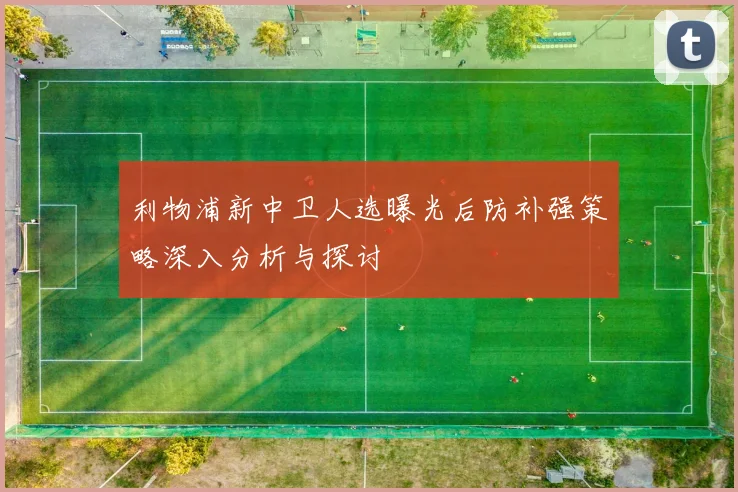 利物浦新中卫人选曝光后防补强策略深入分析与探讨