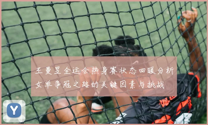 王曼昱全运会热身赛状态回暖分析女单争冠之路的关键因素与挑战