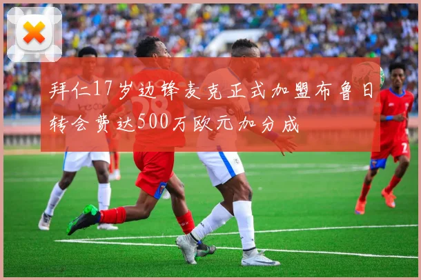拜仁17岁边锋麦克正式加盟布鲁日转会费达500万欧元加分成