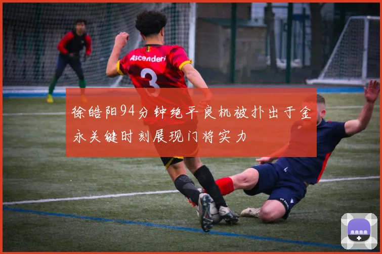 徐皓阳94分钟绝平良机被扑出于金永关键时刻展现门将实力