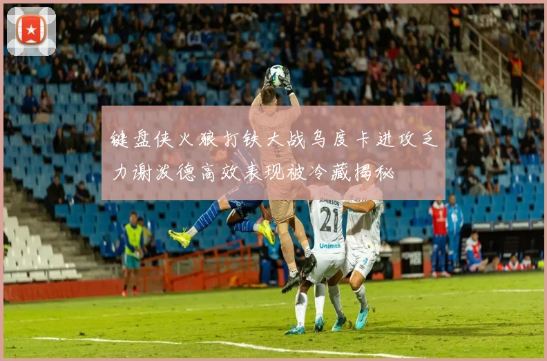 键盘侠火狼打铁大战乌度卡进攻乏力谢泼德高效表现被冷藏揭秘