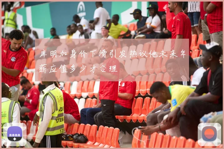 库明加身价下滑引发热议他未来年薪应值多少才合理