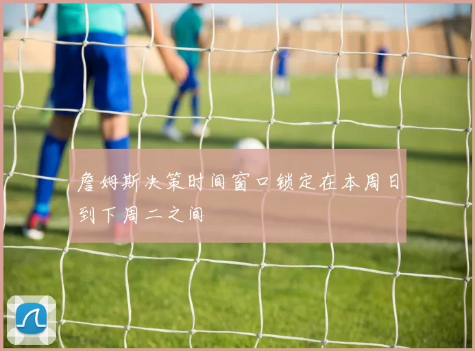 詹姆斯决策时间窗口锁定在本周日到下周二之间